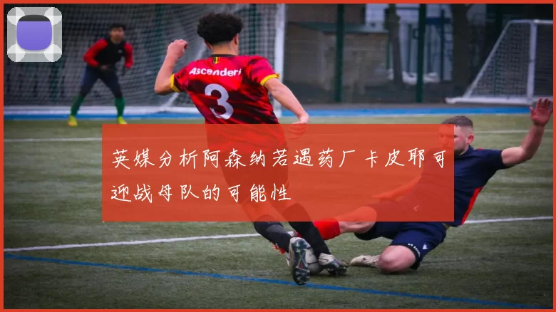 英媒分析阿森纳若遇药厂卡皮耶可迎战母队的可能性