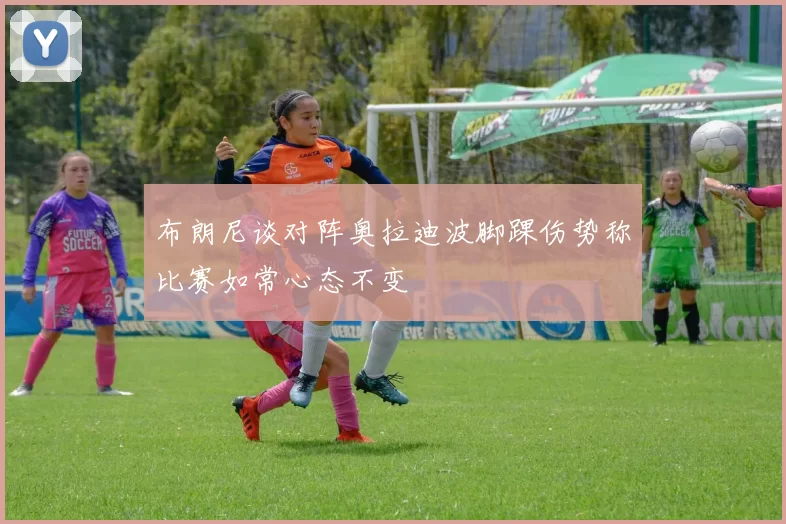 布朗尼谈对阵奥拉迪波脚踝伤势称比赛如常心态不变