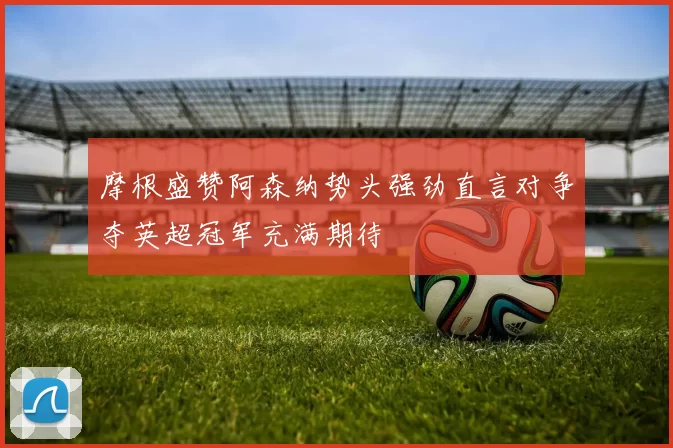 摩根盛赞阿森纳势头强劲直言对争夺英超冠军充满期待