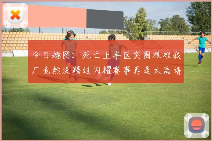 今日趣图：死亡上半区突围艰难我厂竟然没踢过闪耀赛事真是太离谱了