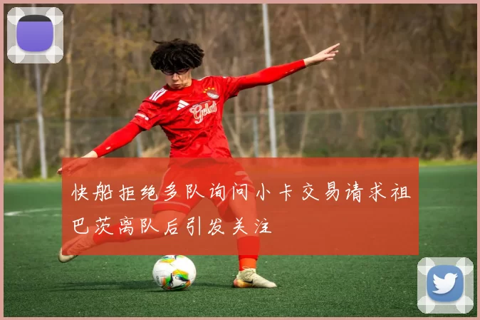 快船拒绝多队询问小卡交易请求祖巴茨离队后引发关注