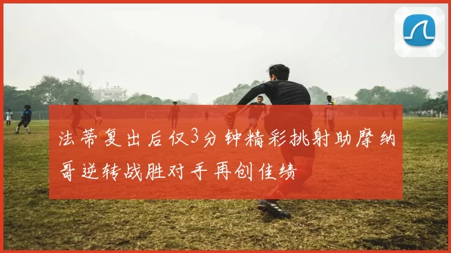 法蒂复出后仅3分钟精彩挑射助摩纳哥逆转战胜对手再创佳绩
