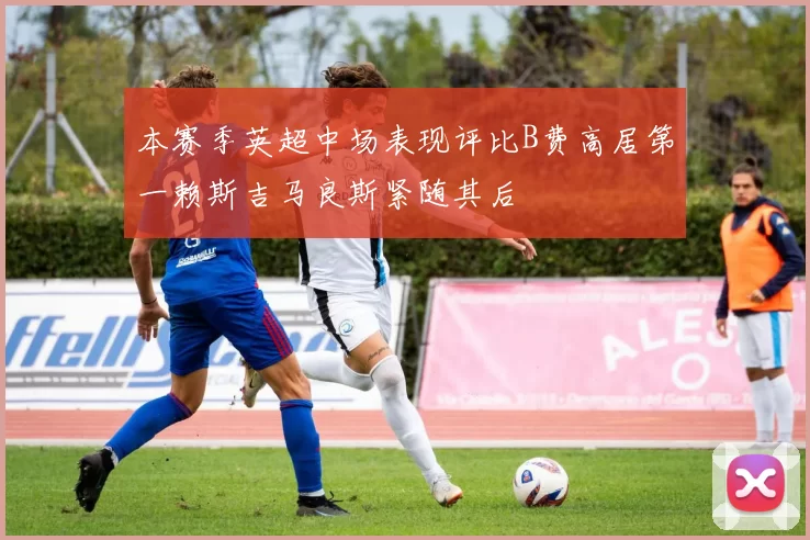 本赛季英超中场表现评比B费高居第一赖斯吉马良斯紧随其后