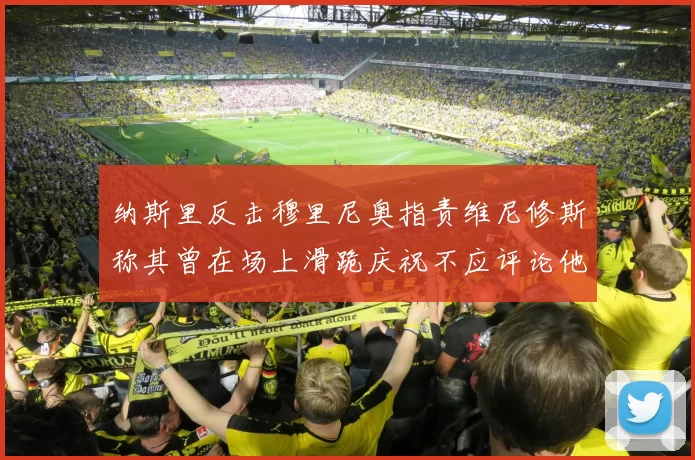 纳斯里反击穆里尼奥指责维尼修斯称其曾在场上滑跪庆祝不应评论他人