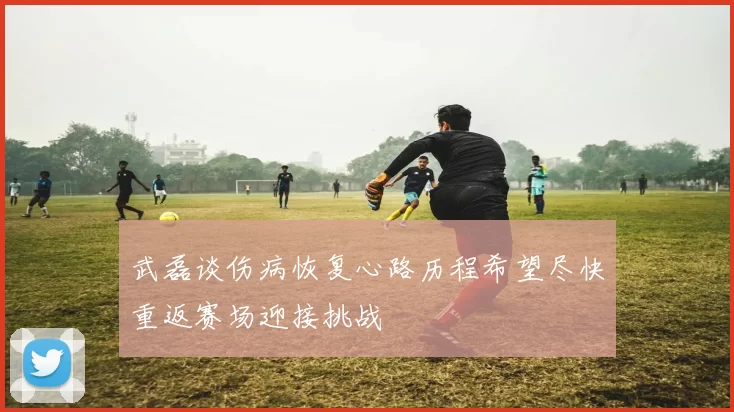 武磊谈伤病恢复心路历程希望尽快重返赛场迎接挑战