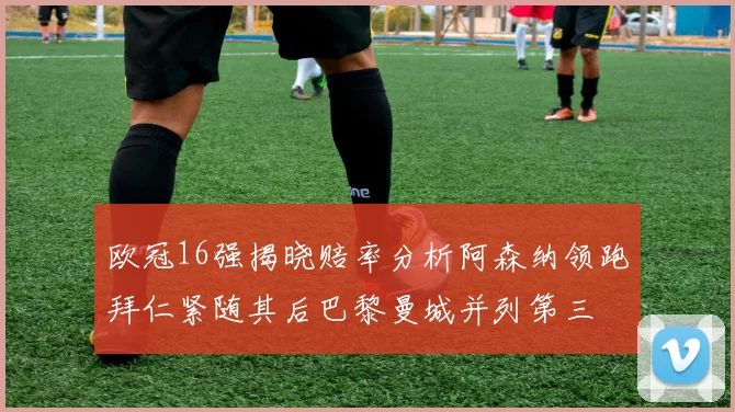 欧冠16强揭晓赔率分析阿森纳领跑拜仁紧随其后巴黎曼城并列第三