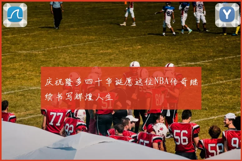庆祝隆多四十华诞愿这位NBA传奇继续书写辉煌人生