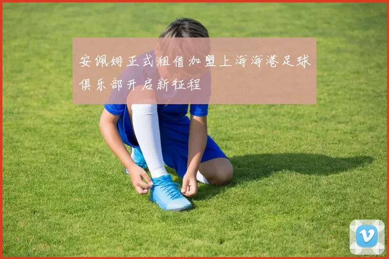 安佩姆正式租借加盟上海海港足球俱乐部开启新征程