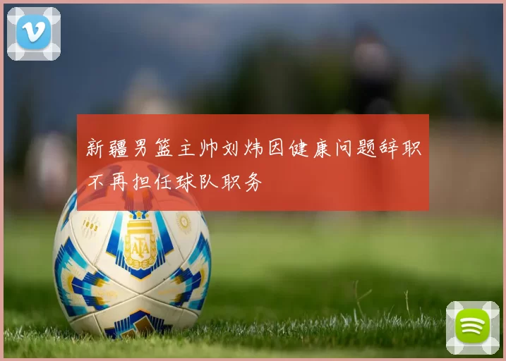 新疆男篮主帅刘炜因健康问题辞职不再担任球队职务