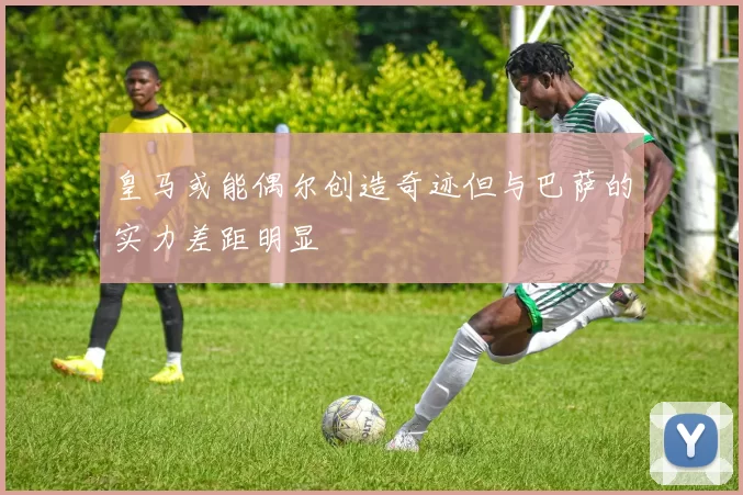 皇马或能偶尔创造奇迹但与巴萨的实力差距明显