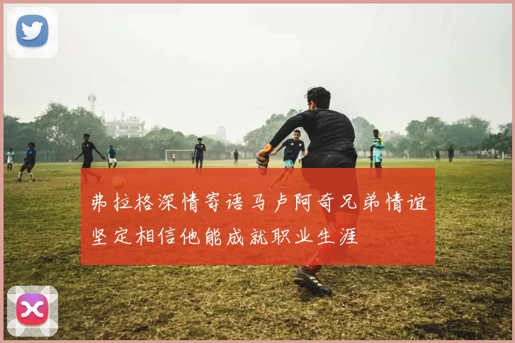 弗拉格深情寄语马卢阿奇兄弟情谊坚定相信他能成就职业生涯