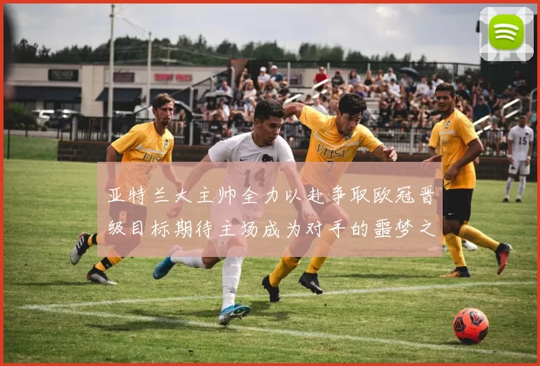亚特兰大主帅全力以赴争取欧冠晋级目标期待主场成为对手的噩梦之地