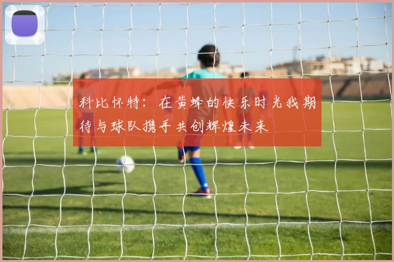 科比怀特：在黄蜂的快乐时光我期待与球队携手共创辉煌未来