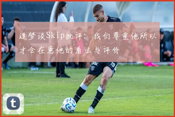 追梦谈Skip批评：我们尊重他所以才会在意他的看法与评价