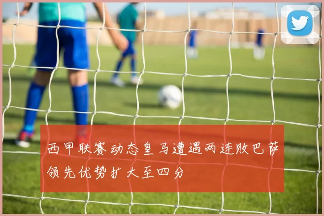 西甲联赛动态皇马遭遇两连败巴萨领先优势扩大至四分