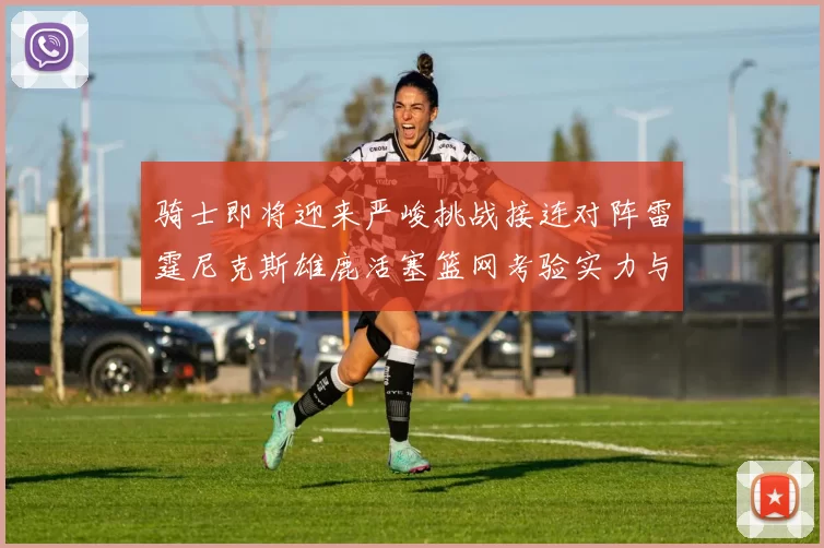 骑士即将迎来严峻挑战接连对阵雷霆尼克斯雄鹿活塞篮网考验实力与韧性