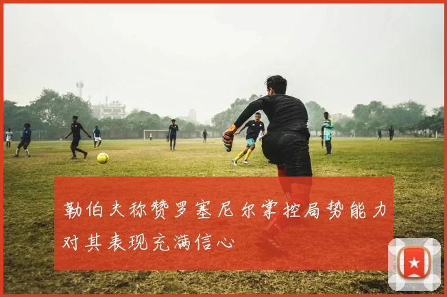 勒伯夫称赞罗塞尼尔掌控局势能力对其表现充满信心