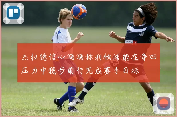 杰拉德信心满满称利物浦能在争四压力中稳步前行完成赛季目标
