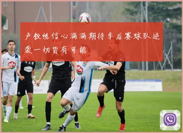 卢教练信心满满期待季后赛球队逆袭一切皆有可能