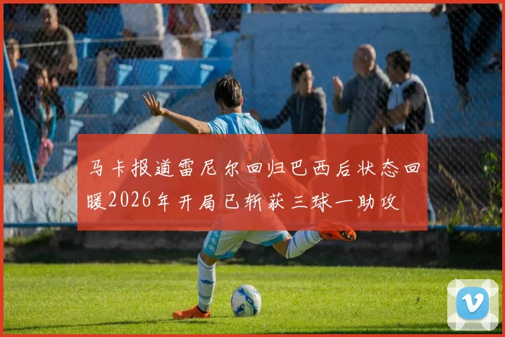 马卡报道雷尼尔回归巴西后状态回暖2026年开局已斩获三球一助攻