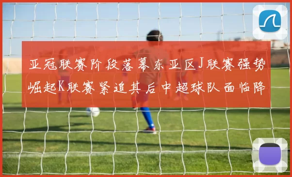 亚冠联赛阶段落幕东亚区J联赛强势崛起K联赛紧追其后中超球队面临降级危机